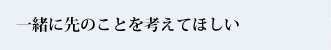 一緒に先のことを考えてほしい